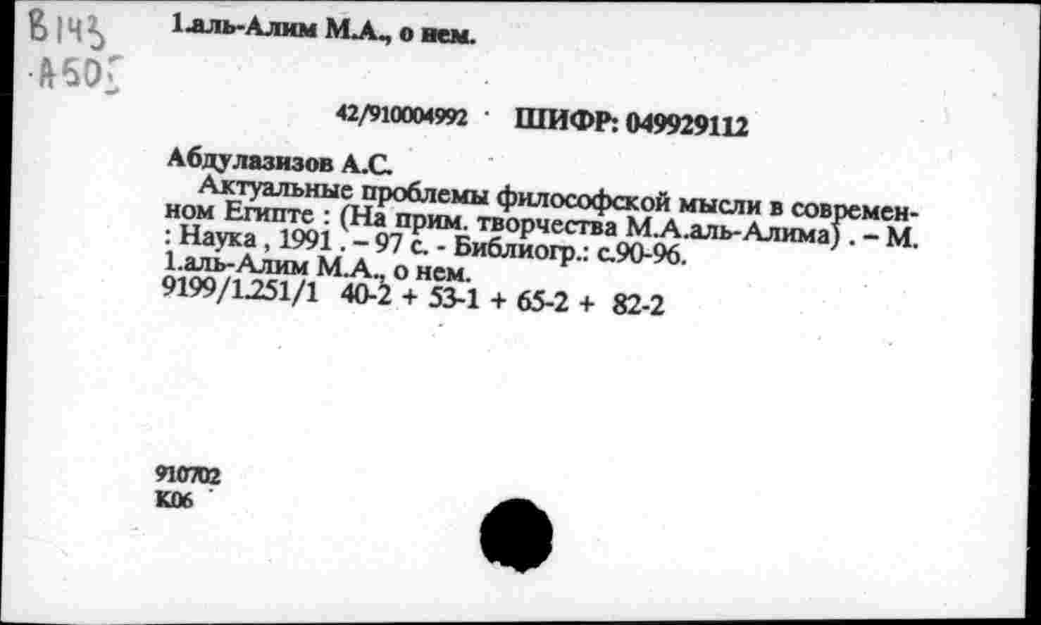 ﻿В|Ч*> #50Г
1 .аль-Алим МЛ, о нем.
42/910004992 ШИФР; 049929112 Абдулазизов А.С.
в современ-: Наука 1991 '-<Г? к.]? рчестваМ.А.аль-Алима).-М 9199/1251/1 40-2 + 53-1 + &2 + ю,2
910702 К06